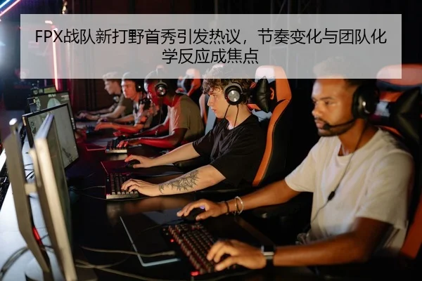 FPX战队新打野首秀引发热议，节奏变化与团队化学反应成焦点